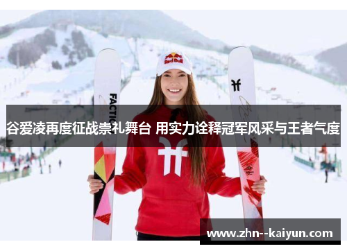 谷爱凌再度征战崇礼舞台 用实力诠释冠军风采与王者气度