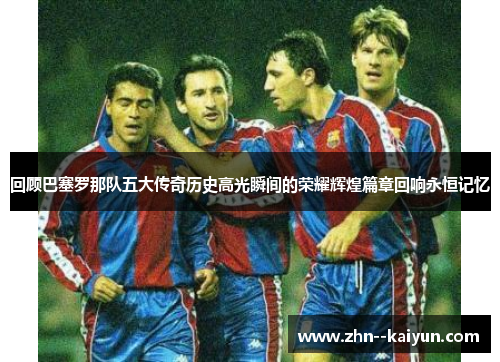 回顾巴塞罗那队五大传奇历史高光瞬间的荣耀辉煌篇章回响永恒记忆