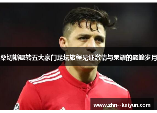 桑切斯辗转五大豪门足坛旅程见证激情与荣耀的巅峰岁月