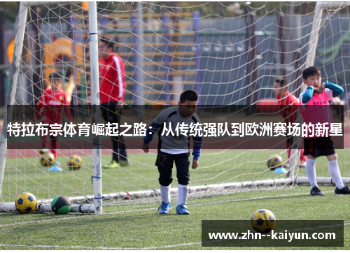 特拉布宗体育崛起之路：从传统强队到欧洲赛场的新星