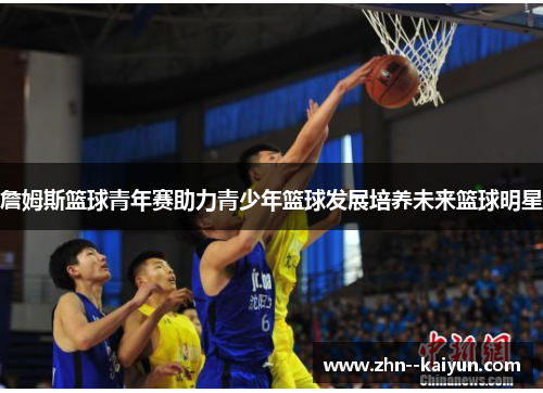 詹姆斯篮球青年赛助力青少年篮球发展培养未来篮球明星 詹姆斯篮球青年赛助力青少年篮球发展培养未来篮球明星