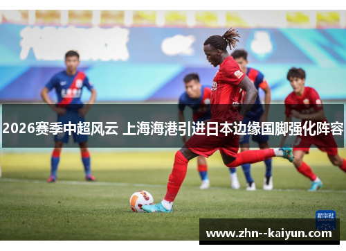 2026赛季中超风云 上海海港引进日本边缘国脚强化阵容