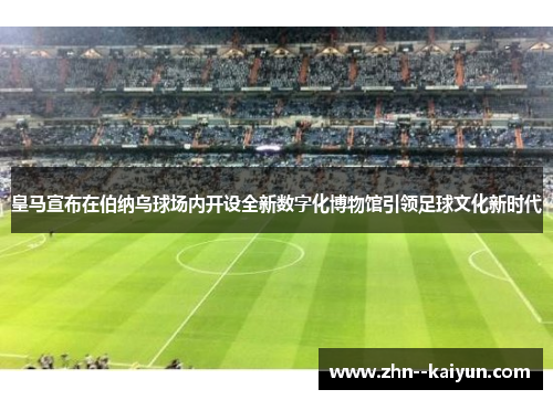 皇马宣布在伯纳乌球场内开设全新数字化博物馆引领足球文化新时代