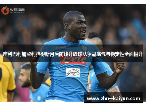 库利巴利加盟利雅得新月后防线升级球队争冠底气与稳定性全面提升 库利巴利加盟利雅得新月后防线升级球队争冠底气与稳定性全面提升
