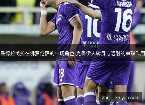曼德拉戈拉在佛罗伦萨的中场角色 克鲁伊夫转身与远射的串联作用 曼德拉戈拉在佛罗伦萨的中场角色 克鲁伊夫转身与远射的串联作用